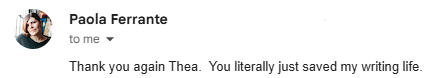 Email from Paola Ferrante: “Thank you again Thea. You literally just saved my writing life.”